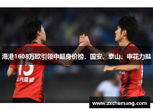 海港1608万欧引领中超身价榜，国安、泰山、申花力挺
